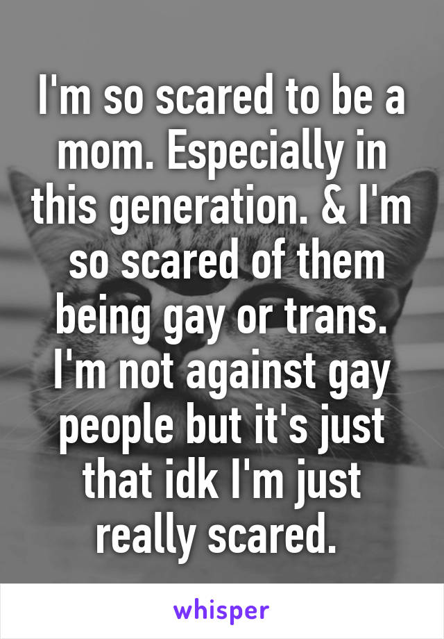 I'm so scared to be a mom. Especially in this generation. & I'm  so scared of them being gay or trans. I'm not against gay people but it's just that idk I'm just really scared. 