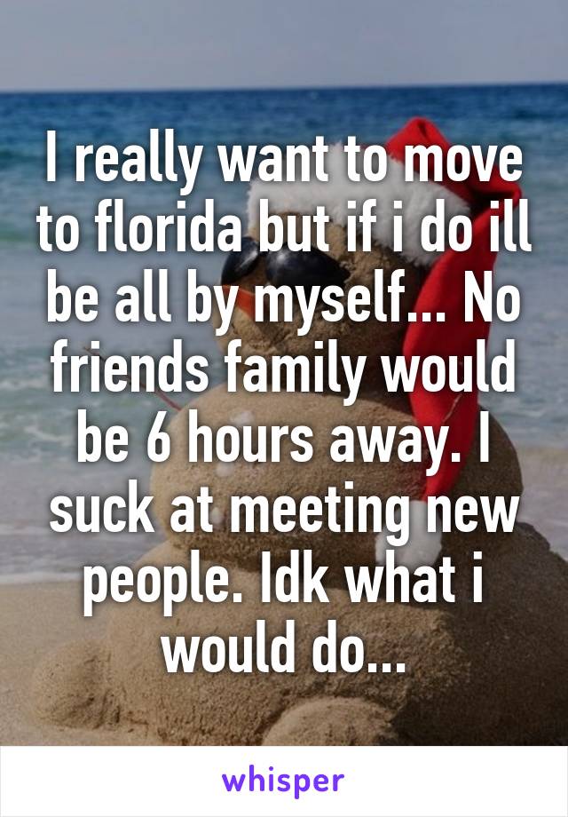 I really want to move to florida but if i do ill be all by myself... No friends family would be 6 hours away. I suck at meeting new people. Idk what i would do...