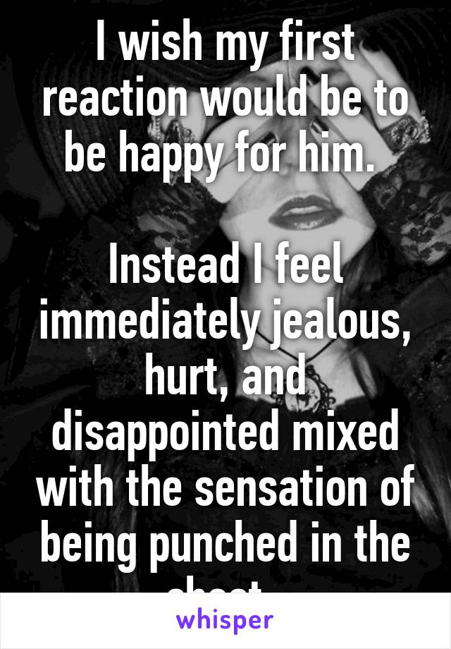 I wish my first reaction would be to be happy for him. 

Instead I feel immediately jealous, hurt, and disappointed mixed with the sensation of being punched in the chest. 