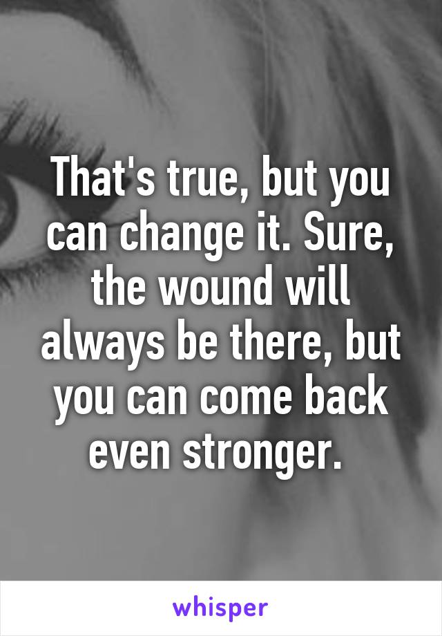 That's true, but you can change it. Sure, the wound will always be there, but you can come back even stronger. 