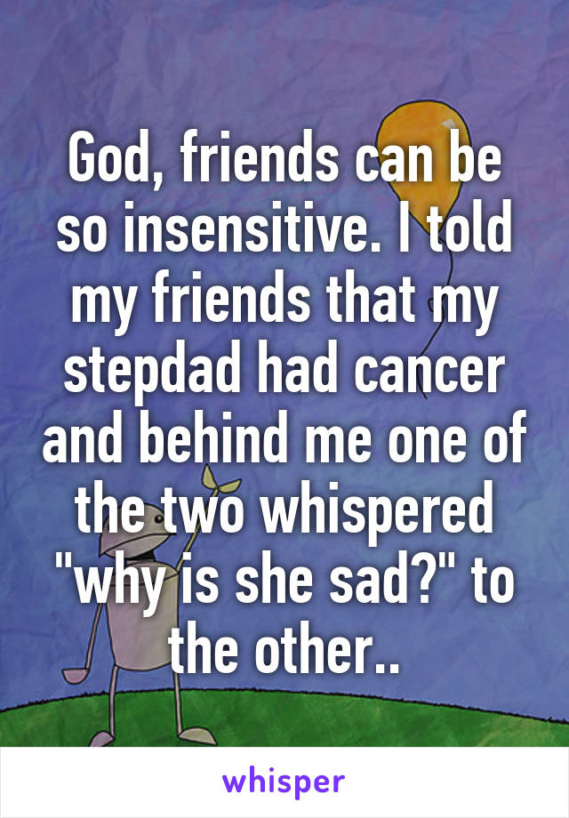 God, friends can be so insensitive. I told my friends that my stepdad had cancer and behind me one of the two whispered "why is she sad?" to the other..