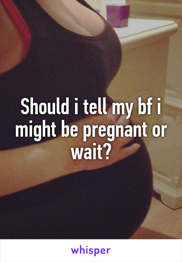 Should i tell my bf i might be pregnant or wait?