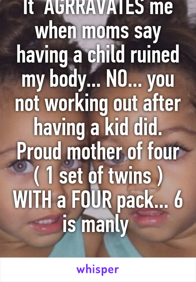 It  AGRRAVATES me when moms say having a child ruined my body... NO... you not working out after having a kid did. Proud mother of four ( 1 set of twins ) WITH a FOUR pack... 6 is manly 
 
 