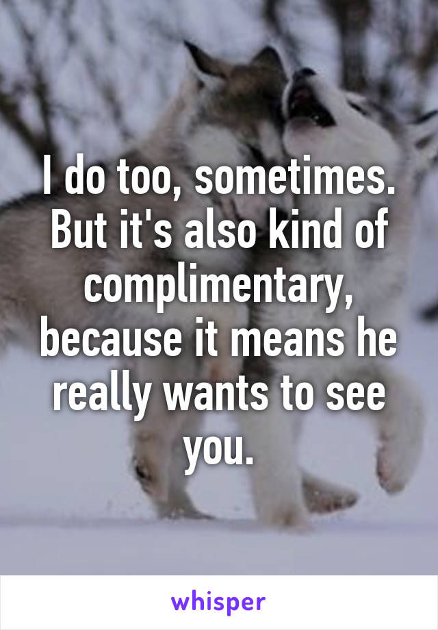 I do too, sometimes. But it's also kind of complimentary, because it means he really wants to see you.
