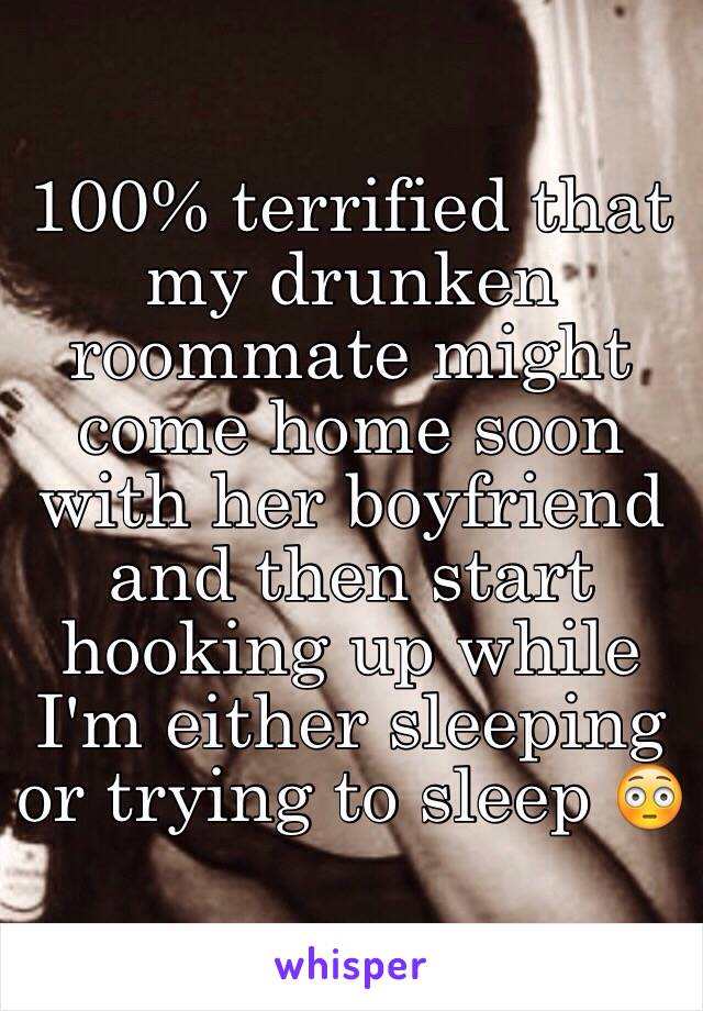 100% terrified that my drunken roommate might come home soon with her boyfriend and then start hooking up while I'm either sleeping or trying to sleep 😳