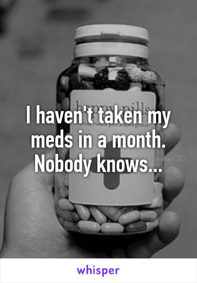 I haven't taken my meds in a month. Nobody knows...