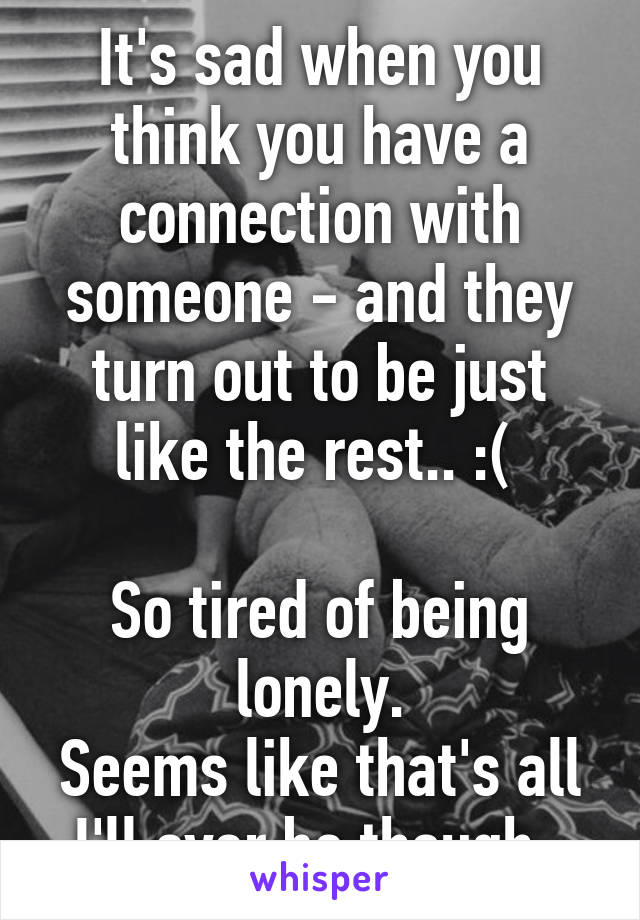 It's sad when you think you have a connection with someone - and they turn out to be just like the rest.. :( 

So tired of being lonely.
Seems like that's all I'll ever be though. 
