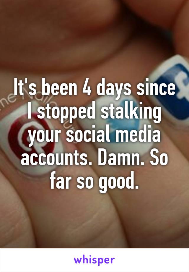 It's been 4 days since I stopped stalking your social media accounts. Damn. So far so good.