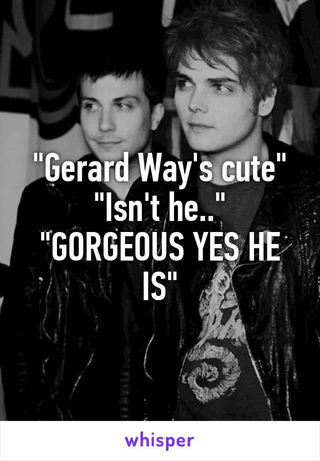 "Gerard Way's cute"
"Isn't he.."
"GORGEOUS YES HE IS"