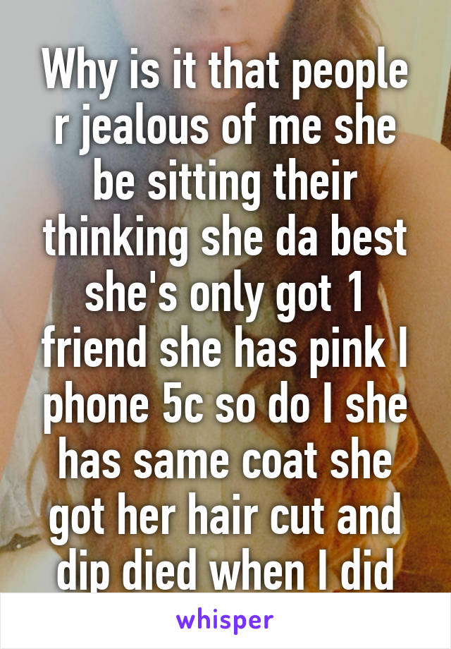 Why is it that people r jealous of me she be sitting their thinking she da best she's only got 1 friend she has pink I phone 5c so do I she has same coat she got her hair cut and dip died when I did