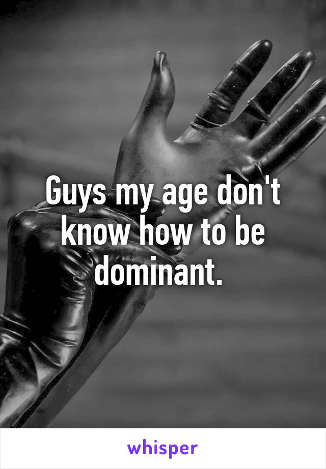 Guys my age don't know how to be dominant. 