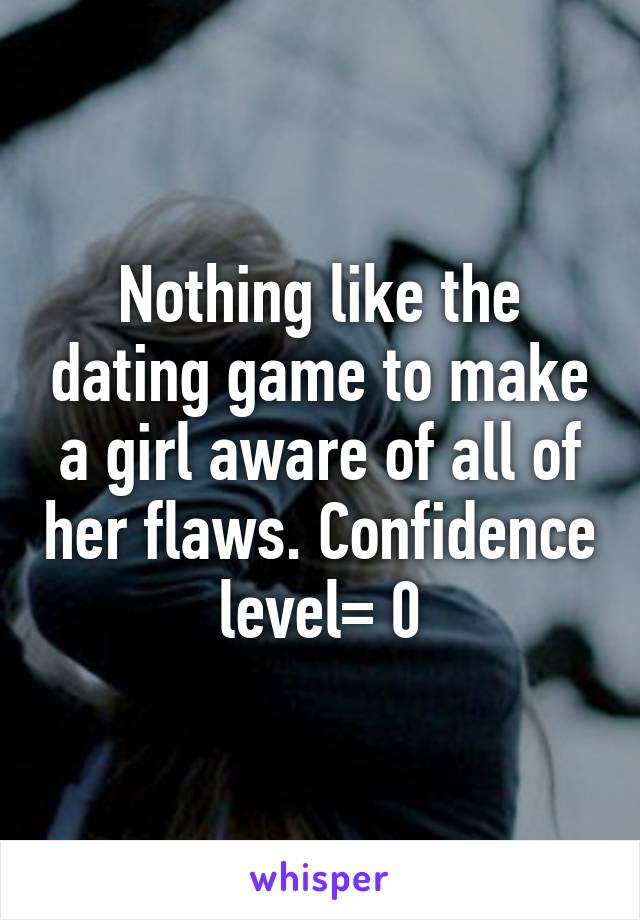 Nothing like the dating game to make a girl aware of all of her flaws. Confidence level= 0