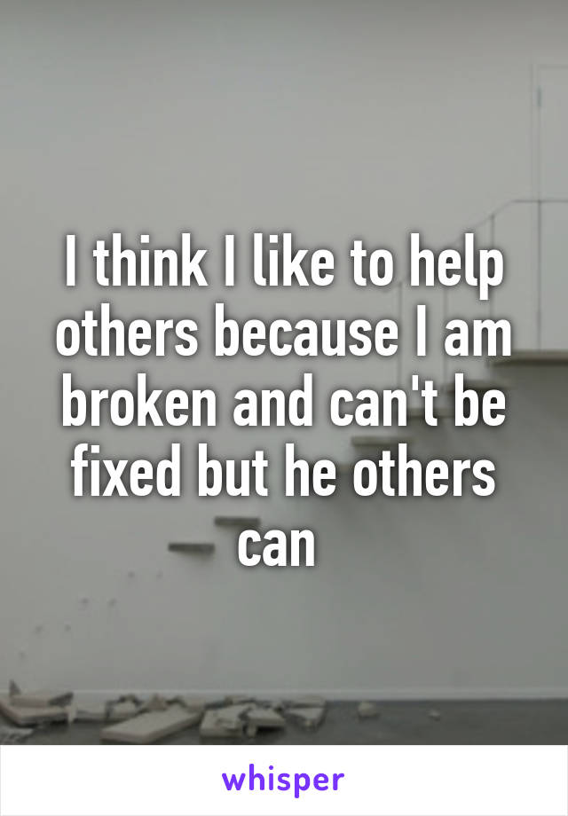 I think I like to help others because I am broken and can't be fixed but he others can 