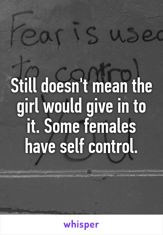 Still doesn't mean the girl would give in to it. Some females have self control.