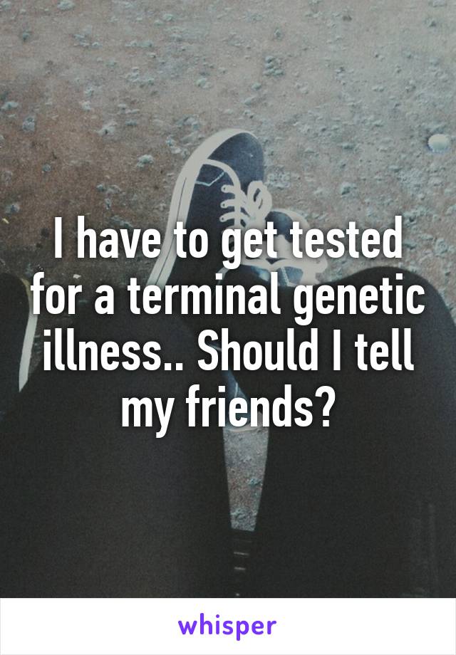 I have to get tested for a terminal genetic illness.. Should I tell my friends?