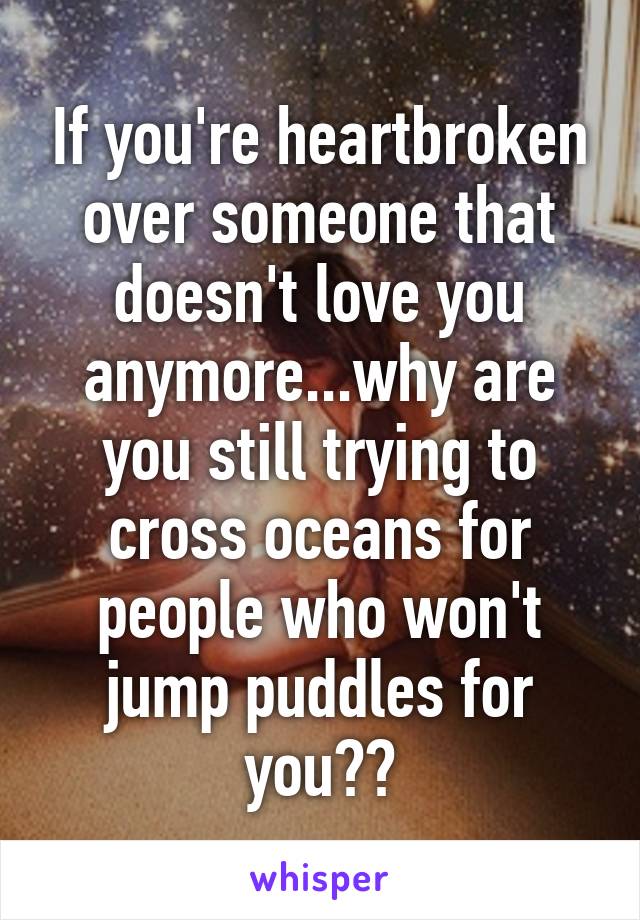 If you're heartbroken over someone that doesn't love you anymore...why are you still trying to cross oceans for people who won't jump puddles for you??