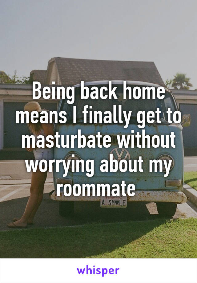 Being back home means I finally get to masturbate without worrying about my roommate 