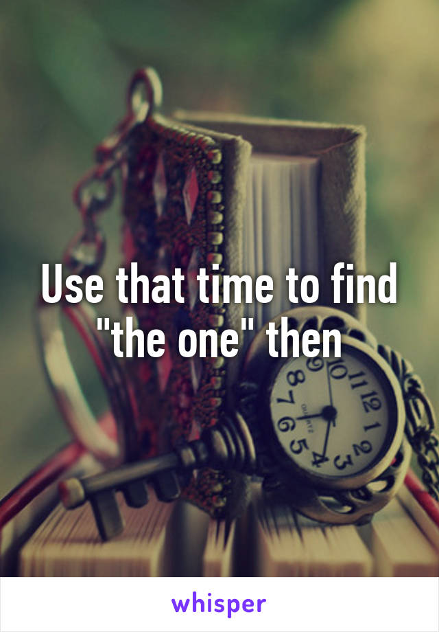 Use that time to find "the one" then