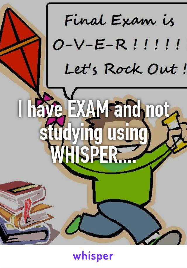 I have EXAM and not studying using WHISPER....