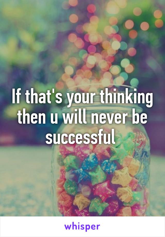 If that's your thinking then u will never be successful 