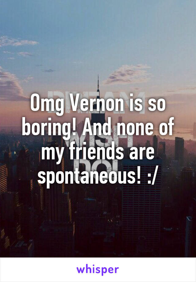 Omg Vernon is so boring! And none of my friends are spontaneous! :/