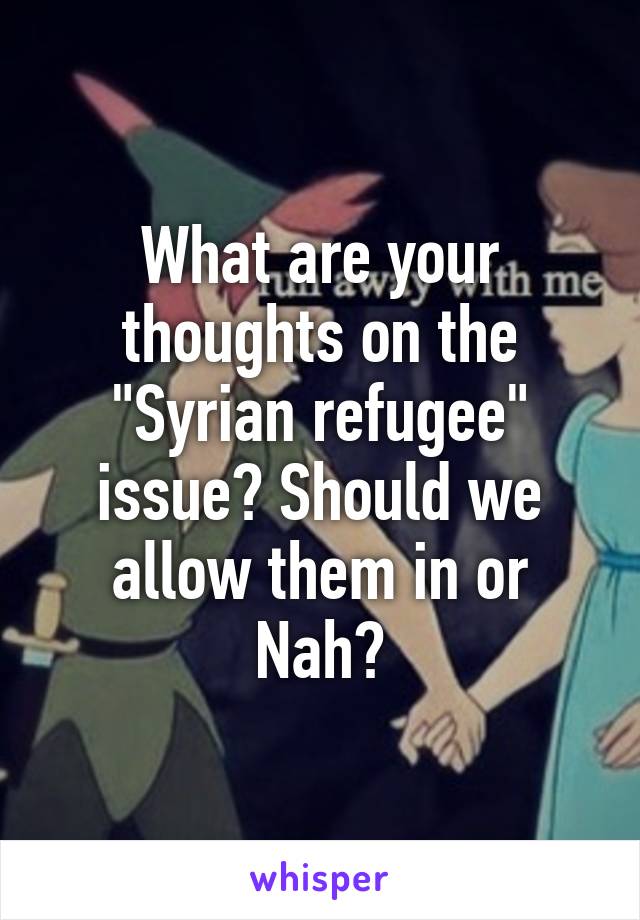 What are your thoughts on the "Syrian refugee" issue? Should we allow them in or Nah?