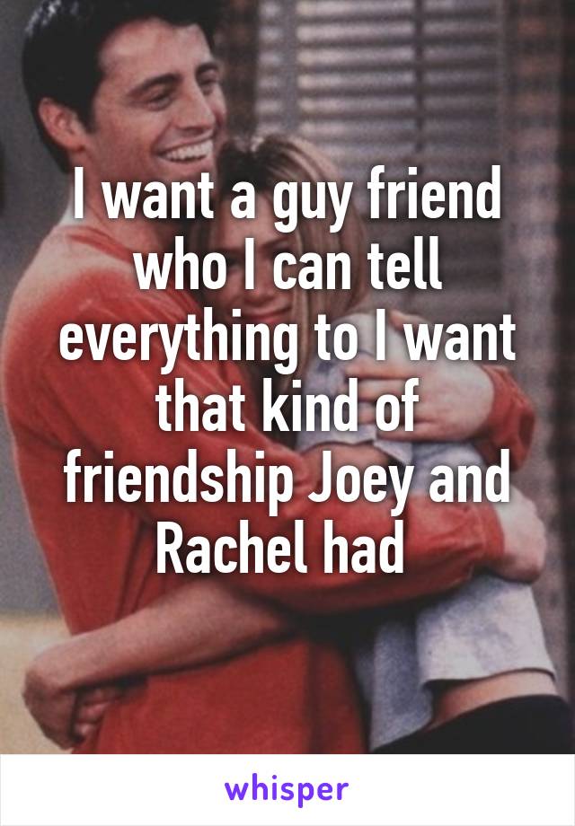 I want a guy friend who I can tell everything to I want that kind of friendship Joey and Rachel had 
