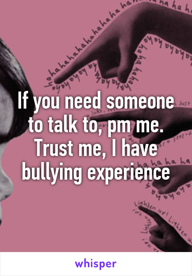 If you need someone to talk to, pm me. Trust me, I have bullying experience