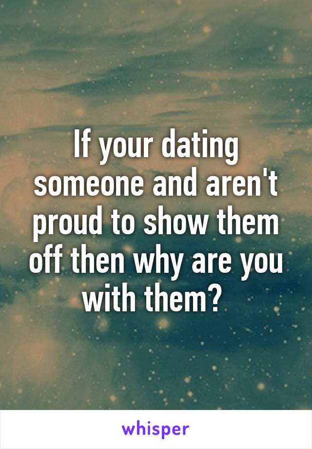 If your dating someone and aren't proud to show them off then why are you with them? 