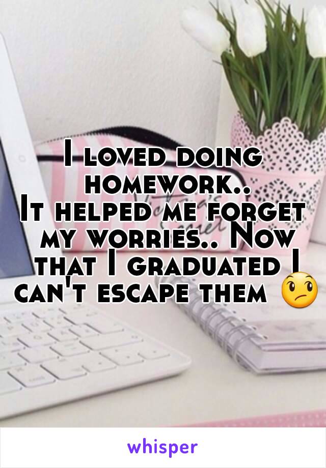 I loved doing homework..
It helped me forget my worries.. Now that I graduated I can't escape them 😞