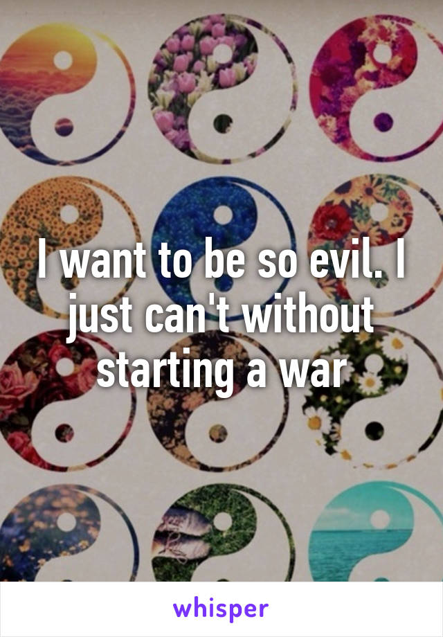 I want to be so evil. I just can't without starting a war
