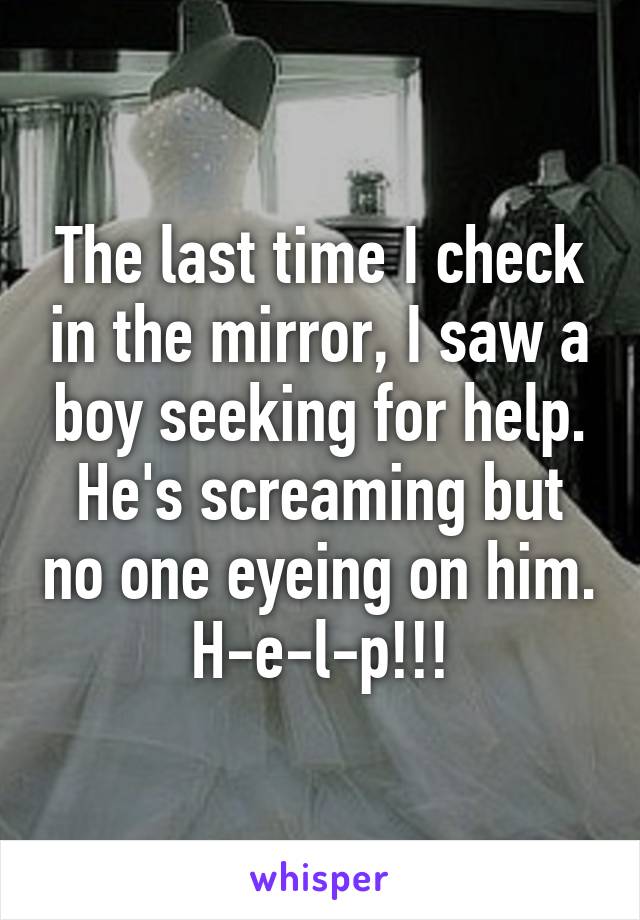 The last time I check in the mirror, I saw a boy seeking for help. He's screaming but no one eyeing on him. H-e-l-p!!!