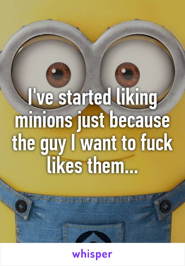 I've started liking minions just because the guy I want to fuck likes them...