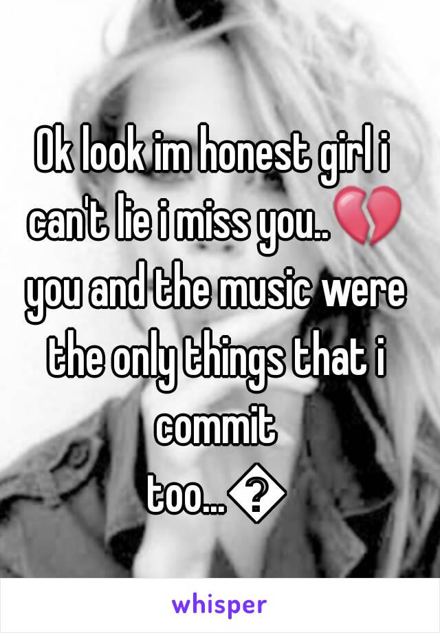 Ok look im honest girl i can't lie i miss you..💔 you and the music were the only things that i commit too...😢