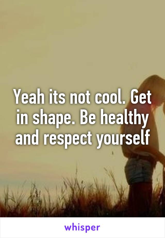 Yeah its not cool. Get in shape. Be healthy and respect yourself