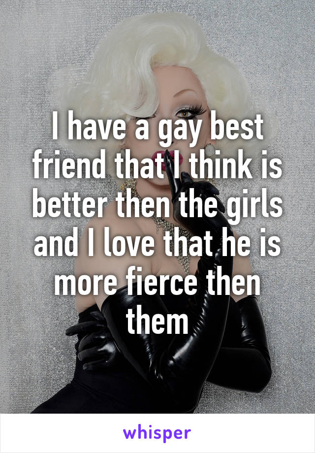 I have a gay best friend that I think is better then the girls and I love that he is more fierce then them