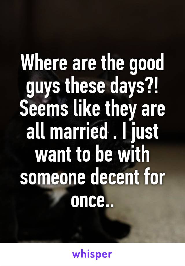 Where are the good guys these days?! Seems like they are all married . I just want to be with someone decent for once..