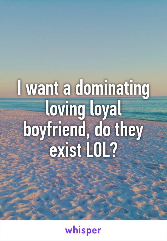 I want a dominating loving loyal boyfriend, do they exist LOL?