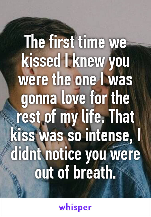 The first time we kissed I knew you were the one I was gonna love for the rest of my life. That kiss was so intense, I didnt notice you were out of breath.
