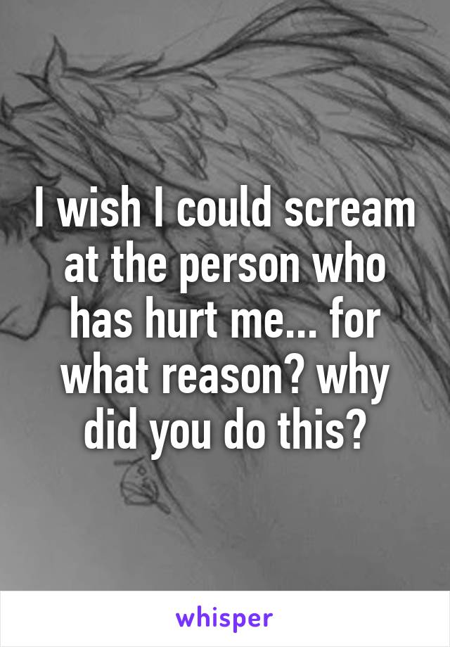 I wish I could scream at the person who has hurt me... for what reason? why did you do this?