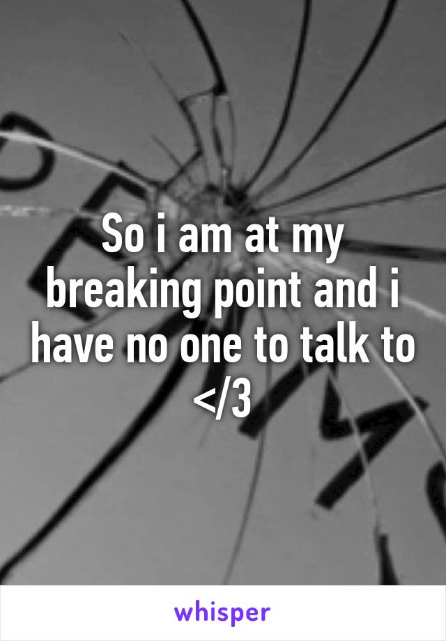 So i am at my breaking point and i have no one to talk to </3