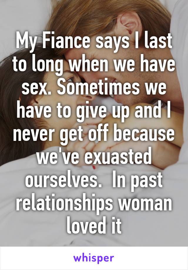 My Fiance says I last to long when we have sex. Sometimes we have to give up and I never get off because we've exuasted ourselves.  In past relationships woman loved it