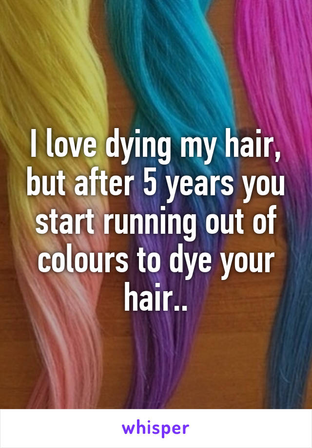 I love dying my hair, but after 5 years you start running out of colours to dye your hair..