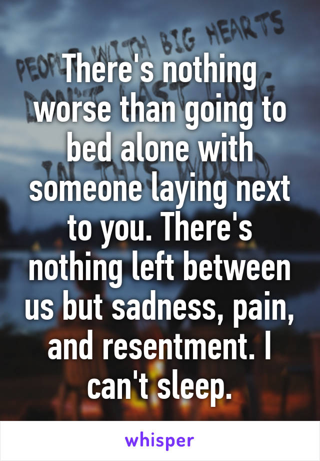 There's nothing worse than going to bed alone with someone laying next to you. There's nothing left between us but sadness, pain, and resentment. I can't sleep.