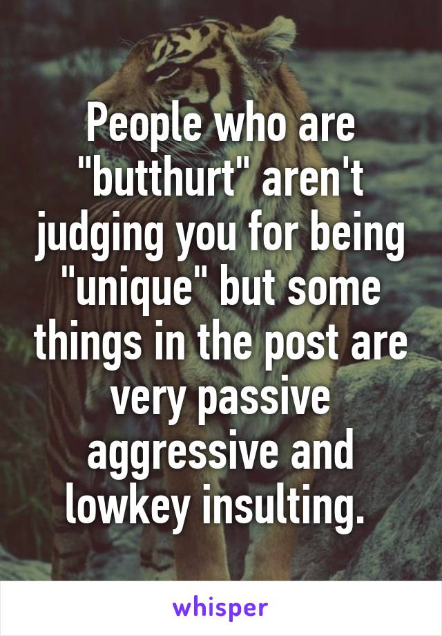 People who are "butthurt" aren't judging you for being "unique" but some things in the post are very passive aggressive and lowkey insulting. 