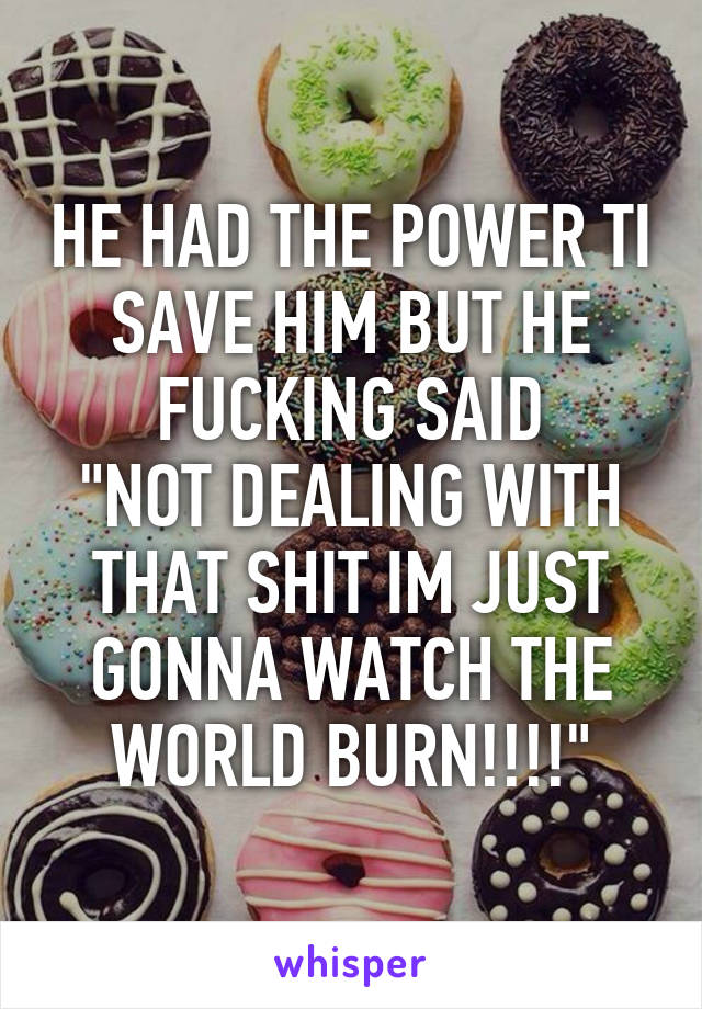 HE HAD THE POWER TI SAVE HIM BUT HE FUCKING SAID
"NOT DEALING WITH THAT SHIT IM JUST GONNA WATCH THE WORLD BURN!!!!"