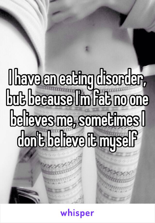 I have an eating disorder, but because I'm fat no one believes me, sometimes I don't believe it myself 