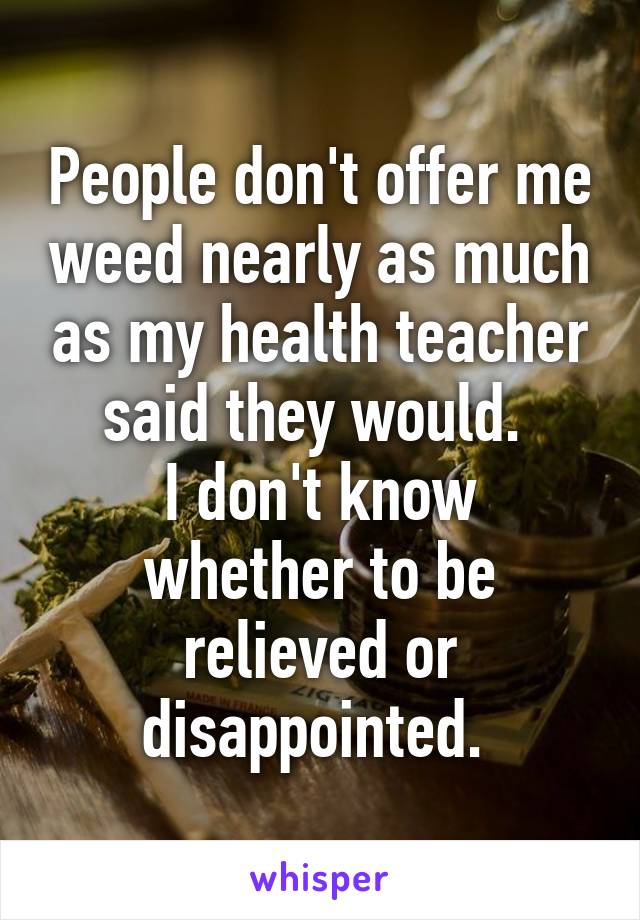 People don't offer me weed nearly as much as my health teacher said they would. 
I don't know whether to be relieved or disappointed. 