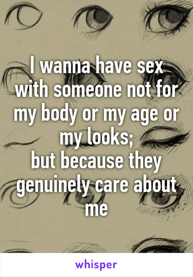 I wanna have sex with someone not for my body or my age or my looks;
but because they genuinely care about me