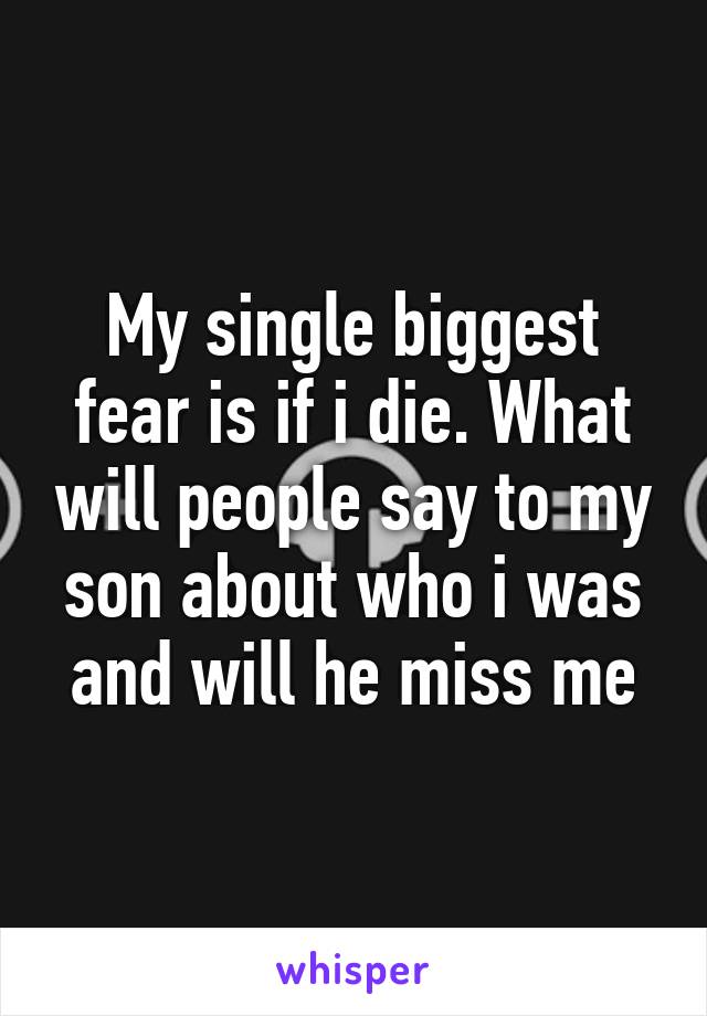 My single biggest fear is if i die. What will people say to my son about who i was and will he miss me